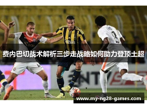 费内巴切战术解析三步走战略如何助力登顶土超